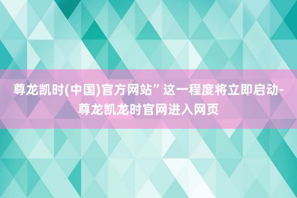尊龙凯时(中国)官方网站”这一程度将立即启动-尊龙凯龙时官网进入网页
