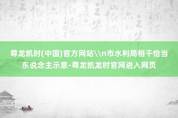 尊龙凯时(中国)官方网站\n市水利局相干恰当东说念主示意-尊龙凯龙时官网进入网页