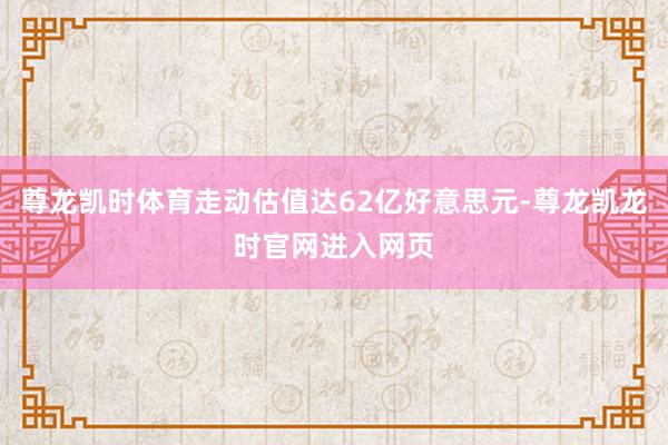 尊龙凯时体育走动估值达62亿好意思元-尊龙凯龙时官网进入网页