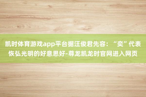 凯时体育游戏app平台据汪俊君先容：“奕”代表恢弘光明的好意思好-尊龙凯龙时官网进入网页