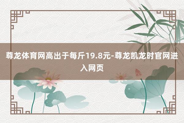 尊龙体育网高出于每斤19.8元-尊龙凯龙时官网进入网页