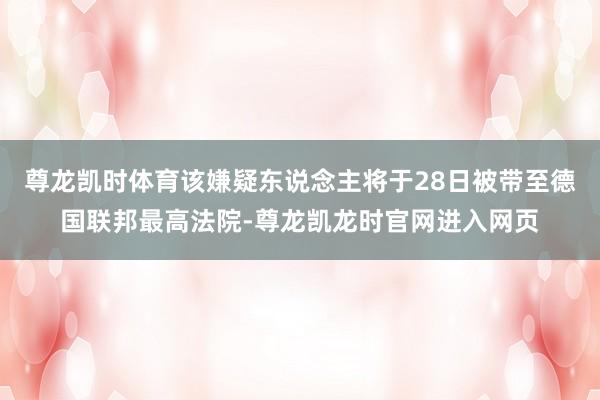 尊龙凯时体育该嫌疑东说念主将于28日被带至德国联邦最高法院-尊龙凯龙时官网进入网页