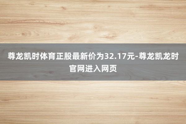 尊龙凯时体育正股最新价为32.17元-尊龙凯龙时官网进入网页