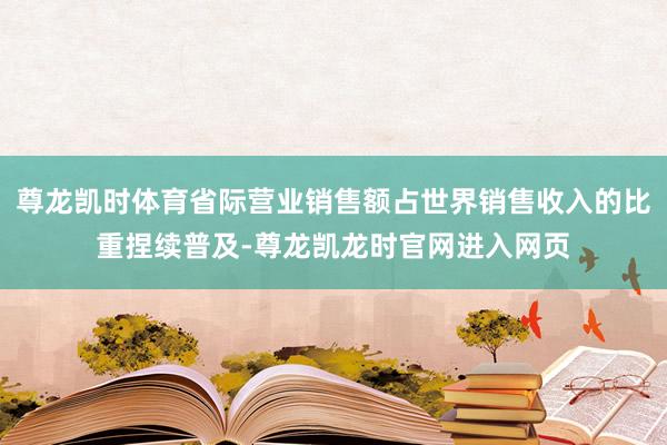 尊龙凯时体育省际营业销售额占世界销售收入的比重捏续普及-尊龙凯龙时官网进入网页