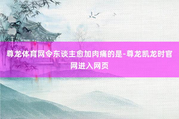尊龙体育网令东谈主愈加肉痛的是-尊龙凯龙时官网进入网页