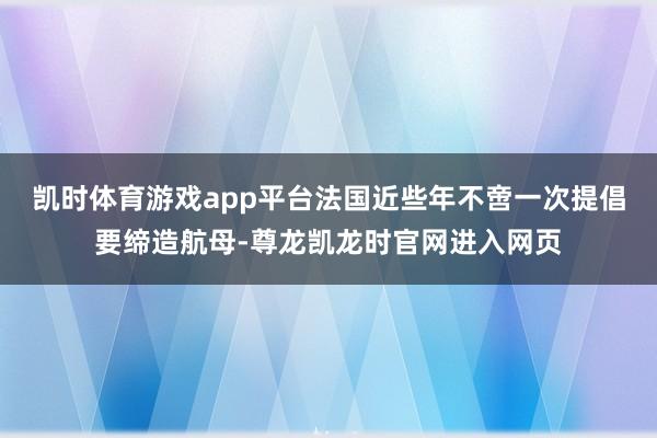 凯时体育游戏app平台法国近些年不啻一次提倡要缔造航母-尊龙凯龙时官网进入网页