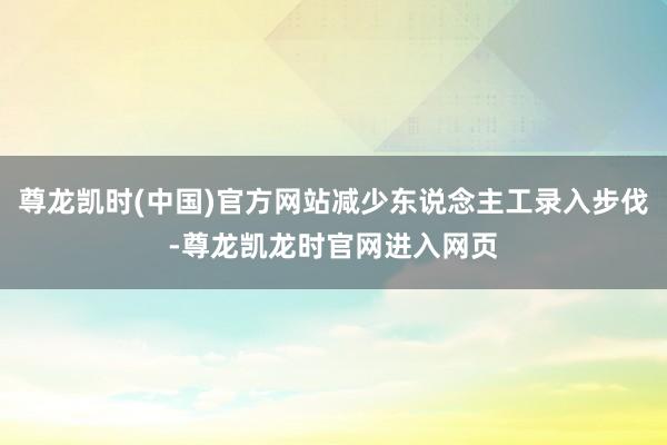 尊龙凯时(中国)官方网站减少东说念主工录入步伐-尊龙凯龙时官网进入网页