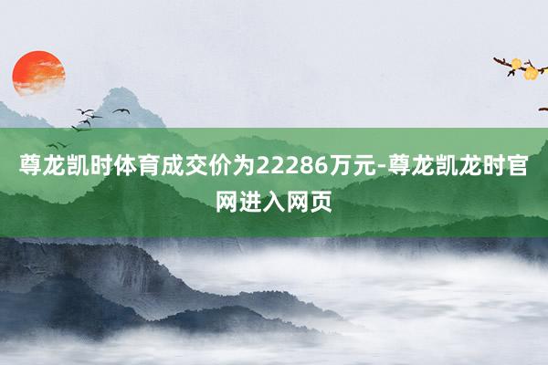 尊龙凯时体育成交价为22286万元-尊龙凯龙时官网进入网页