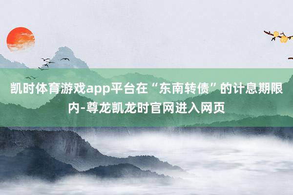 凯时体育游戏app平台在“东南转债”的计息期限内-尊龙凯龙时官网进入网页