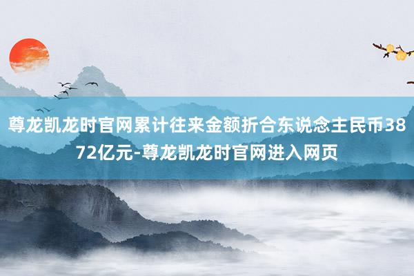 尊龙凯龙时官网累计往来金额折合东说念主民币3872亿元-尊龙凯龙时官网进入网页