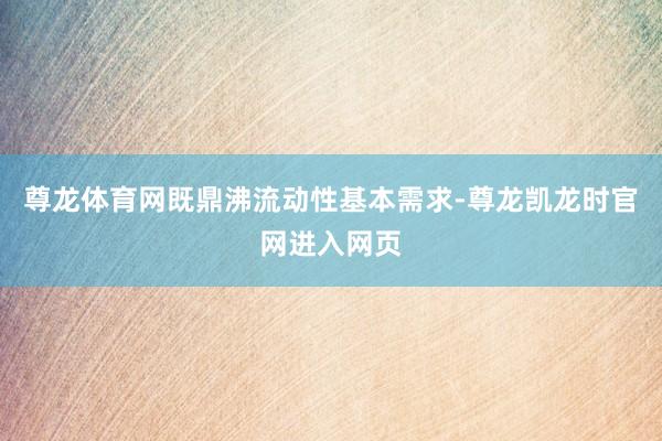 尊龙体育网既鼎沸流动性基本需求-尊龙凯龙时官网进入网页