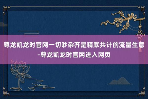 尊龙凯龙时官网一切吵杂齐是精默共计的流量生意-尊龙凯龙时官网进入网页