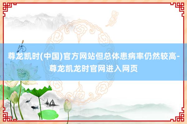 尊龙凯时(中国)官方网站但总体患病率仍然较高-尊龙凯龙时官网进入网页