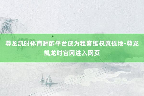 尊龙凯时体育酬酢平台成为租客维权聚拢地-尊龙凯龙时官网进入网页