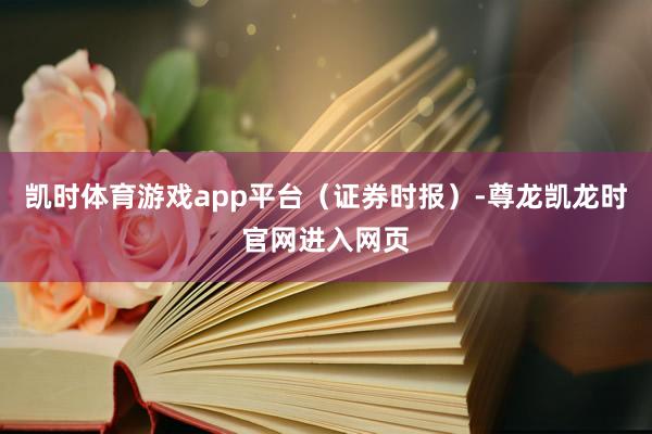 凯时体育游戏app平台（证券时报）-尊龙凯龙时官网进入网页
