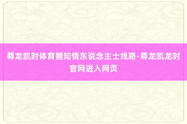 尊龙凯时体育据知情东说念主士线路-尊龙凯龙时官网进入网页