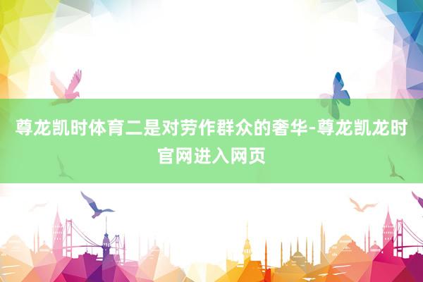 尊龙凯时体育二是对劳作群众的奢华-尊龙凯龙时官网进入网页