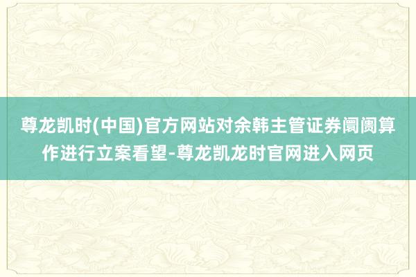 尊龙凯时(中国)官方网站对余韩主管证券阛阓算作进行立案看望-尊龙凯龙时官网进入网页