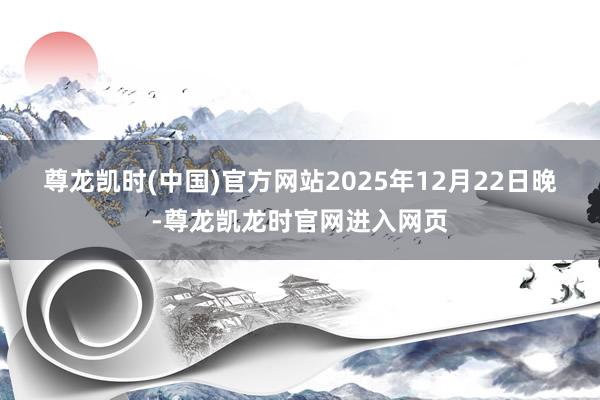 尊龙凯时(中国)官方网站　　2025年12月22日晚-尊龙凯龙时官网进入网页