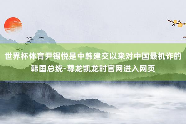 世界杯体育尹锡悦是中韩建交以来对中国最机诈的韩国总统-尊龙凯龙时官网进入网页