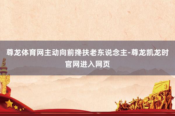 尊龙体育网主动向前搀扶老东说念主-尊龙凯龙时官网进入网页