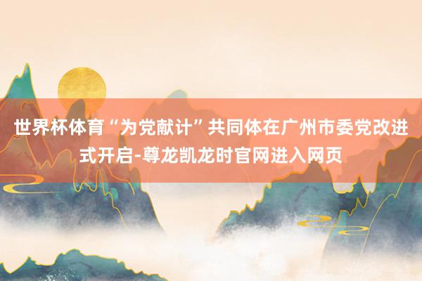 世界杯体育“为党献计”共同体在广州市委党改进式开启-尊龙凯龙时官网进入网页