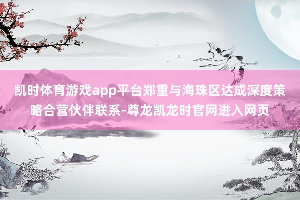 凯时体育游戏app平台郑重与海珠区达成深度策略合营伙伴联系-尊龙凯龙时官网进入网页