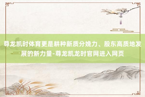 尊龙凯时体育更是耕种新质分娩力、股东高质地发展的新力量-尊龙凯龙时官网进入网页